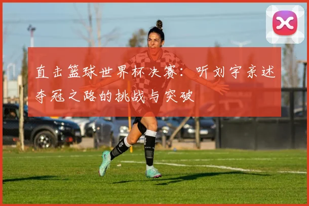 直击篮球世界杯决赛：听刘宇亲述夺冠之路的挑战与突破