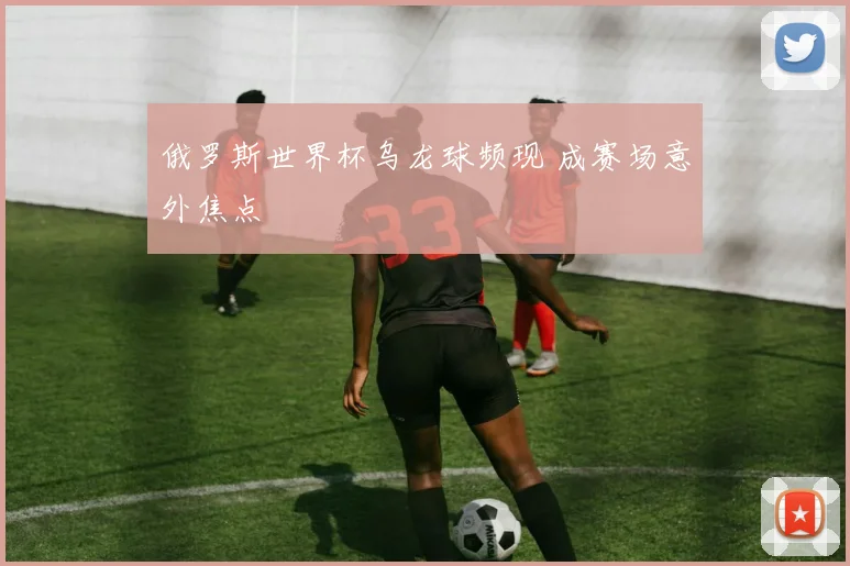 俄罗斯世界杯乌龙球频现 成赛场意外焦点