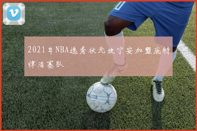 2021年NBA选秀状元坎宁安加盟底特律活塞队