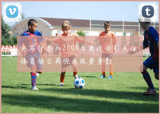 老布什参加2008年奥运会引关注，体育场合再现老政要身影