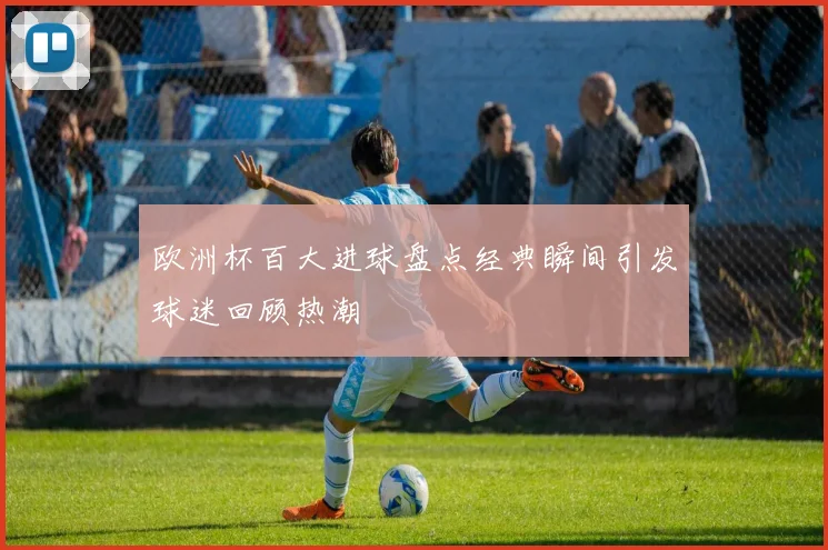 欧洲杯百大进球盘点经典瞬间引发球迷回顾热潮
