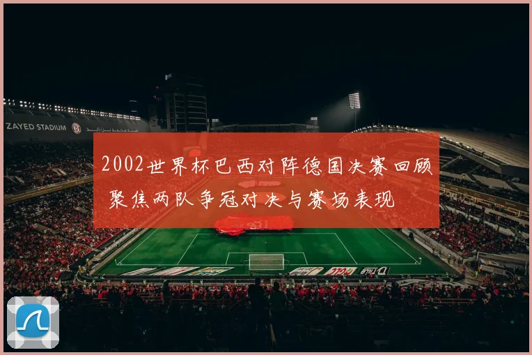 2002世界杯巴西对阵德国决赛回顾 聚焦两队争冠对决与赛场表现