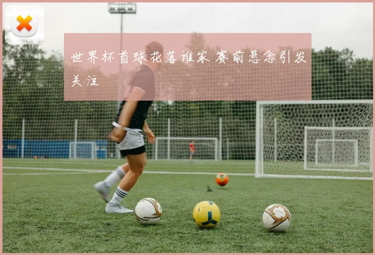 世界杯首球花落谁家 赛前悬念引发关注