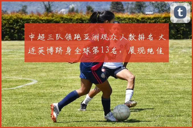 中超三队领跑亚洲观众人数排名 大连英博跻身全球第13名，展现绝佳人气_主场_阿森纳_曼城