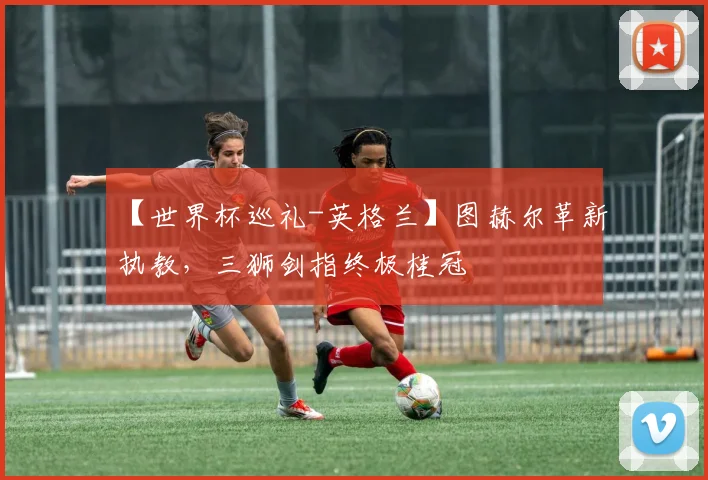 【世界杯巡礼-英格兰】图赫尔革新执教，三狮剑指终极桂冠