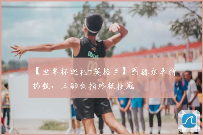 【世界杯巡礼-英格兰】图赫尔革新执教，三狮剑指终极桂冠