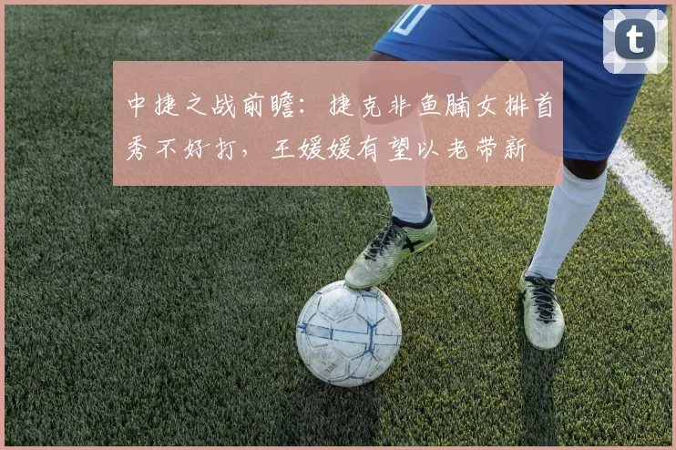 中捷之战前瞻：捷克非鱼腩女排首秀不好打，王媛媛有望以老带新