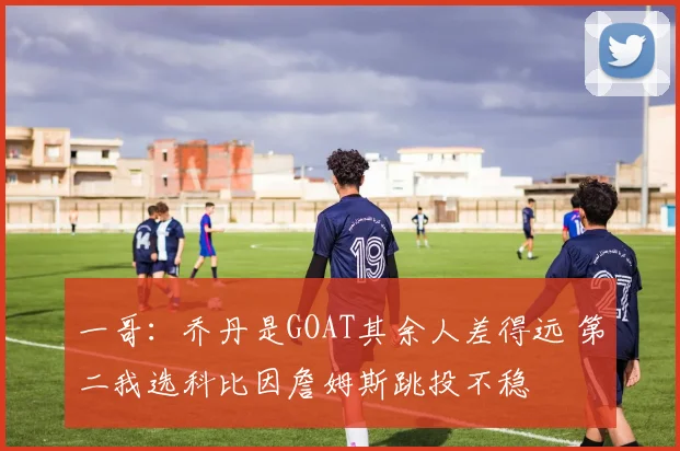 一哥:乔丹是GOAT其余人差得远 第二我选科比因詹姆斯跳投不稳