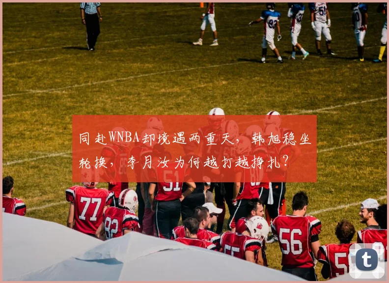 同赴WNBA却境遇两重天，韩旭稳坐轮换，李月汝为何越打越挣扎？