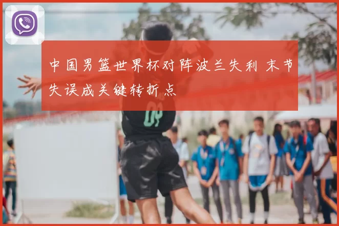 中国男篮世界杯对阵波兰失利 末节失误成关键转折点