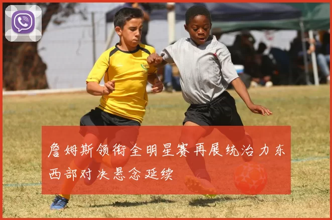 詹姆斯领衔全明星赛再展统治力东西部对决悬念延续