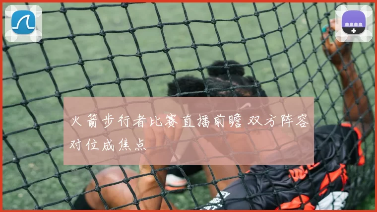 火箭步行者比赛直播前瞻 双方阵容对位成焦点