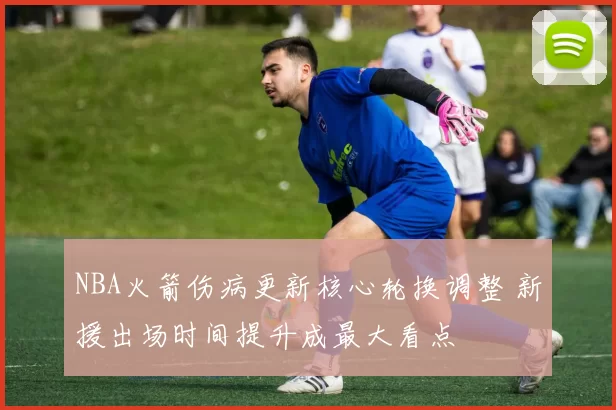 NBA火箭伤病更新核心轮换调整 新援出场时间提升成最大看点