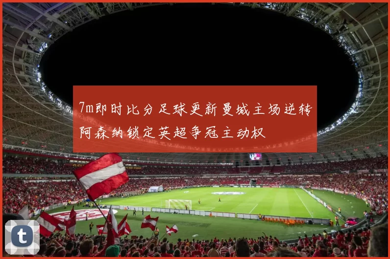 7m即时比分足球更新曼城主场逆转阿森纳锁定英超争冠主动权