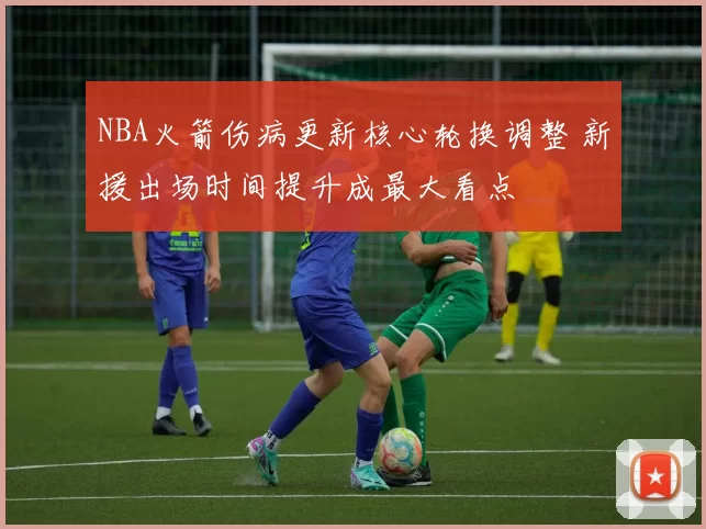 NBA火箭伤病更新核心轮换调整 新援出场时间提升成最大看点