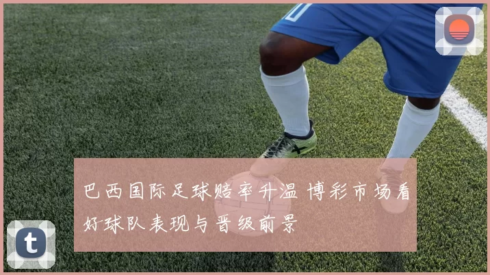 巴西国际足球赔率升温 博彩市场看好球队表现与晋级前景