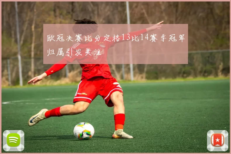 欧冠决赛比分定格13比14赛季冠军归属引发关注