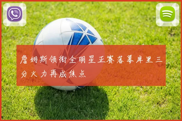 詹姆斯领衔全明星正赛落幕库里三分火力再成焦点