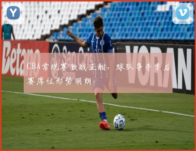 CBA常规赛激战正酣,球队争夺季后赛席位形势明朗