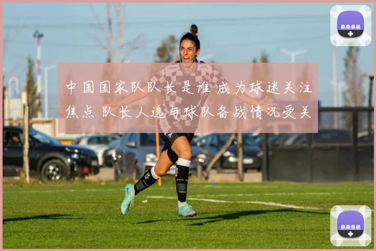 中国国家队队长是谁 成为球迷关注焦点 队长人选与球队备战情况受关注