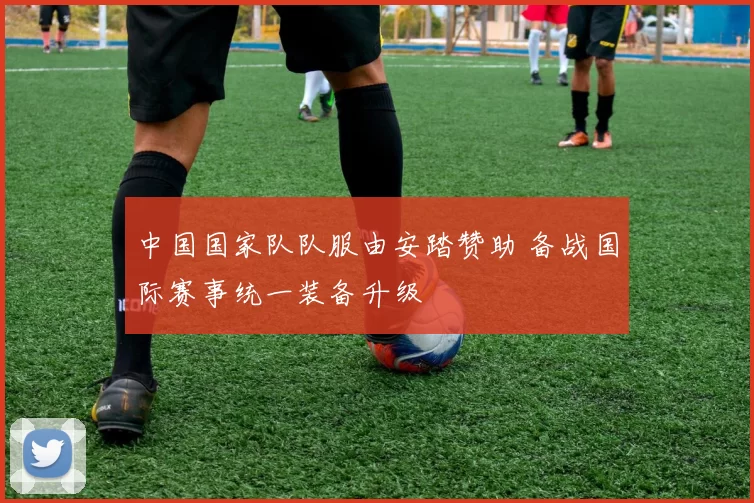 中国国家队队服由安踏赞助 备战国际赛事统一装备升级