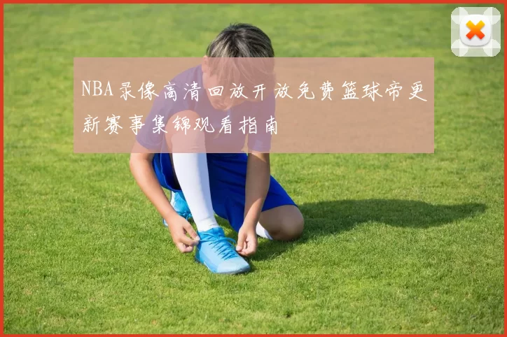 NBA录像高清回放开放免费篮球帝更新赛事集锦观看指南