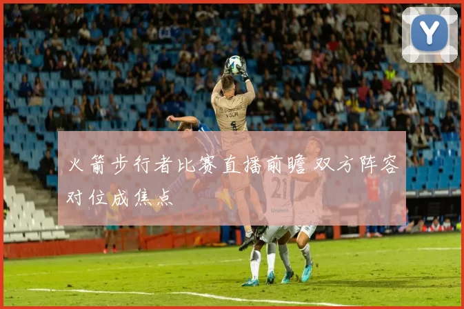 火箭步行者比赛直播前瞻 双方阵容对位成焦点