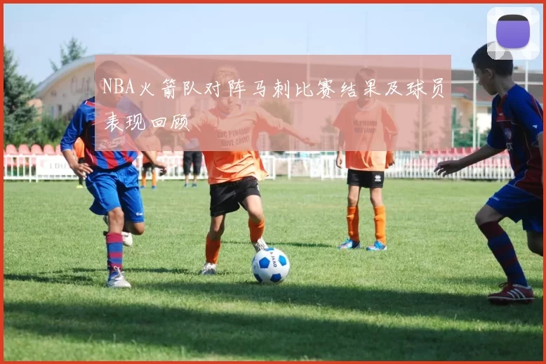 NBA火箭队对阵马刺比赛结果及球员表现回顾