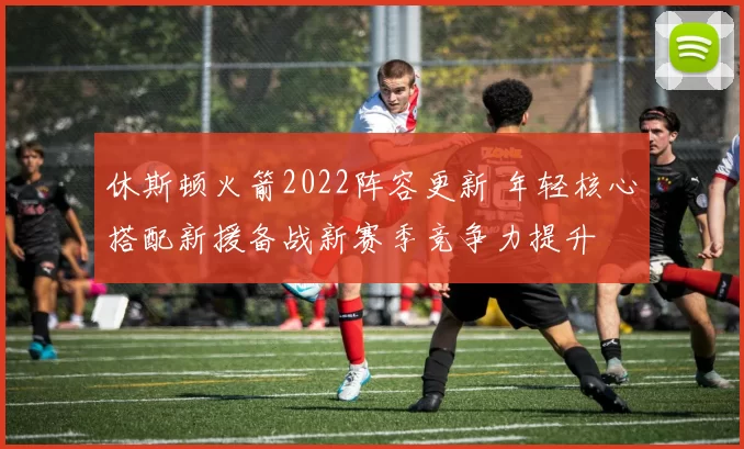 休斯顿火箭2022阵容更新 年轻核心搭配新援备战新赛季竞争力提升