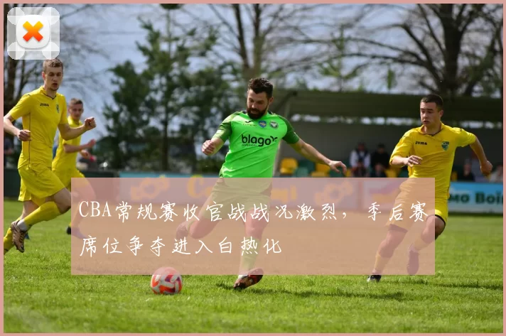 CBA常规赛收官战战况激烈,季后赛席位争夺进入白热化