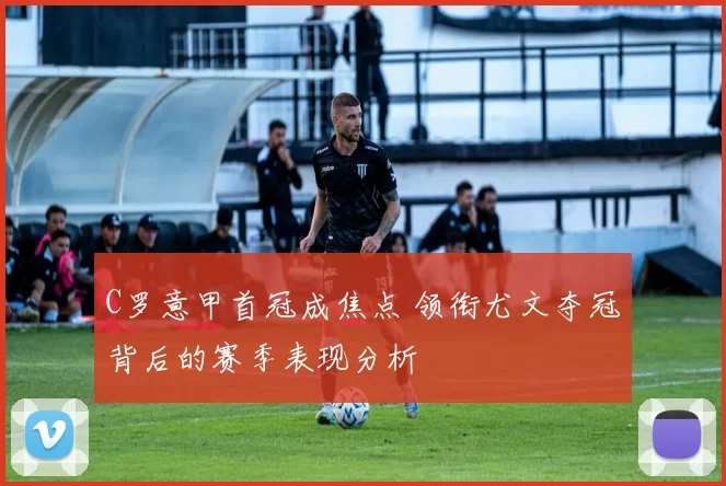 C罗意甲首冠成焦点 领衔尤文夺冠背后的赛季表现分析