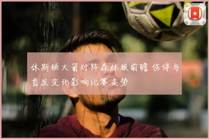 休斯顿火箭对阵森林狼前瞻 伤停与首发变化影响比赛走势